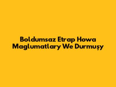 Boldumsaz Etrap Howa Maglumatlary We Durmuşy