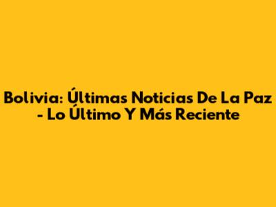 Bolivia: Últimas Noticias De La Paz - Lo Último Y Más Reciente