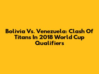 Bolivia Vs. Venezuela: Clash Of Titans In 2018 World Cup Qualifiers