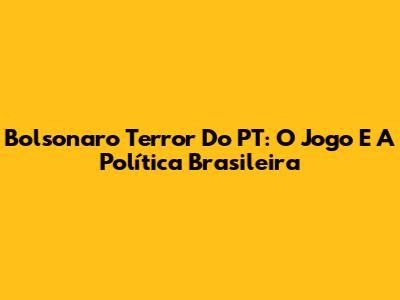 Bolsonaro Terror Do PT: O Jogo E A Política Brasileira