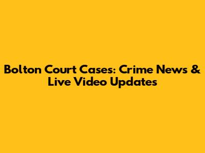 Bolton Court Cases: Crime News & Live Video Updates