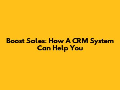 Boost Sales: How A CRM System Can Help You