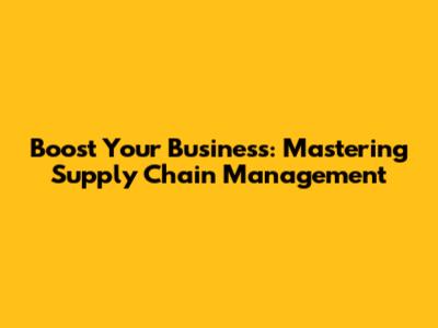 Boost Your Business: Mastering Supply Chain Management