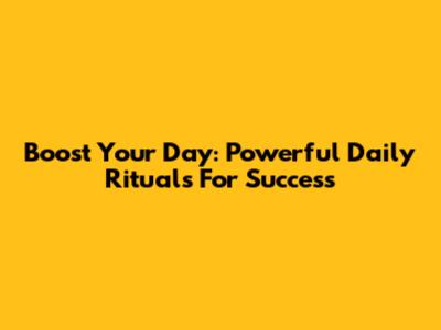 Boost Your Day: Powerful Daily Rituals For Success
