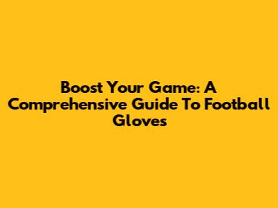 Boost Your Game: A Comprehensive Guide To Football Gloves