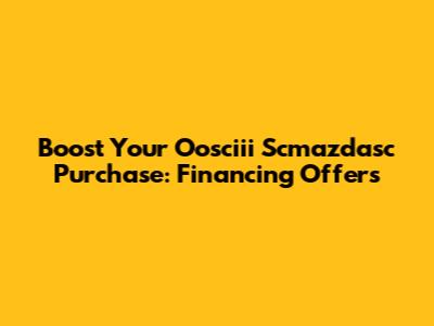 Boost Your Oosciii Scmazdasc Purchase: Financing Offers