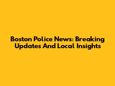 Boston Police News: Breaking Updates And Local Insights