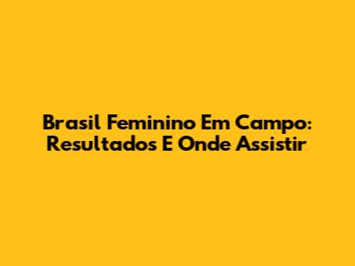 Brasil Feminino Em Campo: Resultados E Onde Assistir