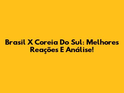 Brasil X Coreia Do Sul: Melhores Reações E Análise!