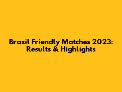 Brazil Friendly Matches 2023: Results & Highlights