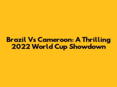 Brazil Vs Cameroon: A Thrilling 2022 World Cup Showdown