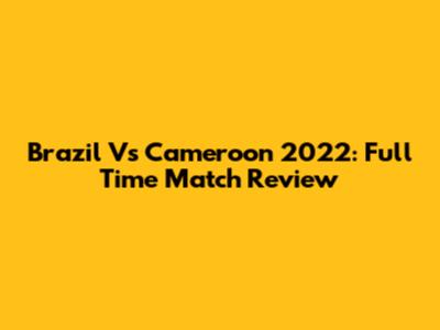 Brazil Vs Cameroon 2022: Full Time Match Review
