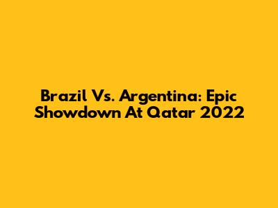 Brazil Vs. Argentina: Epic Showdown At Qatar 2022