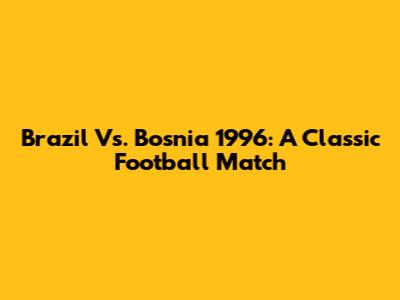 Brazil Vs. Bosnia 1996: A Classic Football Match