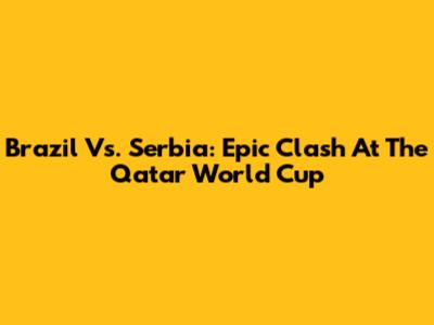 Brazil Vs. Serbia: Epic Clash At The Qatar World Cup