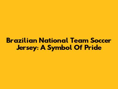 Brazilian National Team Soccer Jersey: A Symbol Of Pride