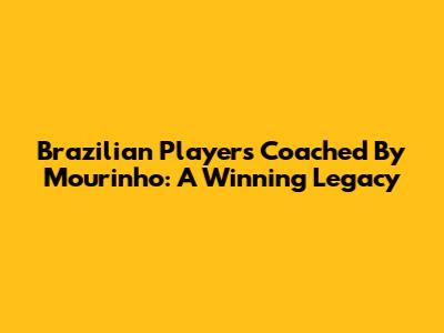Brazilian Players Coached By Mourinho: A Winning Legacy