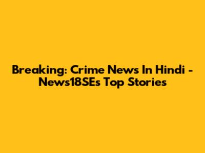 Breaking: Crime News In Hindi - News18SE's Top Stories