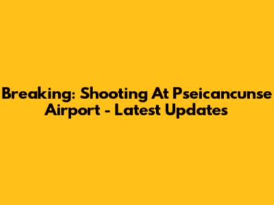 Breaking: Shooting At Pseicancunse Airport - Latest Updates