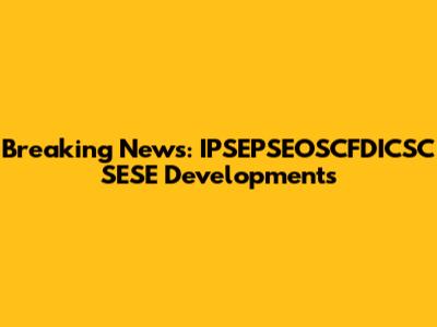 Breaking News: IPSEPSEOSCFDICSC SESE Developments