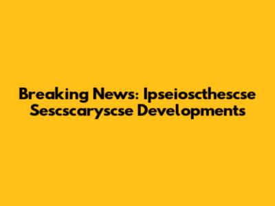Breaking News: Ipseioscthescse Sescscaryscse Developments