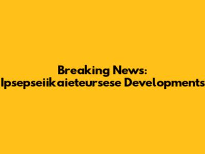 Breaking News: Ipsepseiikaieteursese Developments