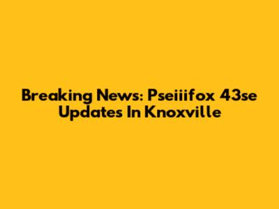 Breaking News: Pseiiifox 43se Updates In Knoxville