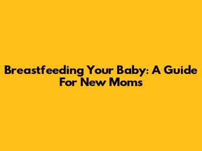 Breastfeeding Your Baby: A Guide For New Moms