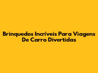 Brinquedos Incríveis Para Viagens De Carro Divertidas