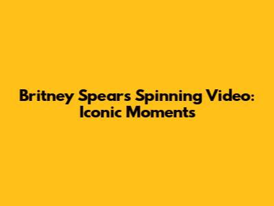 Britney Spears Spinning Video: Iconic Moments