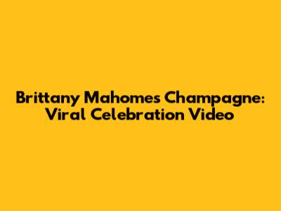 Brittany Mahomes Champagne: Viral Celebration Video