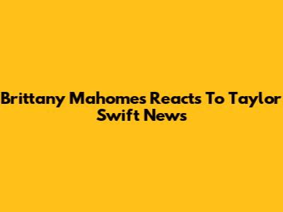 Brittany Mahomes Reacts To Taylor Swift News
