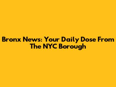 Bronx News: Your Daily Dose From The NYC Borough