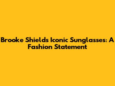 Brooke Shields' Iconic Sunglasses: A Fashion Statement