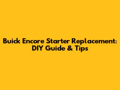 Buick Encore Starter Replacement: DIY Guide & Tips