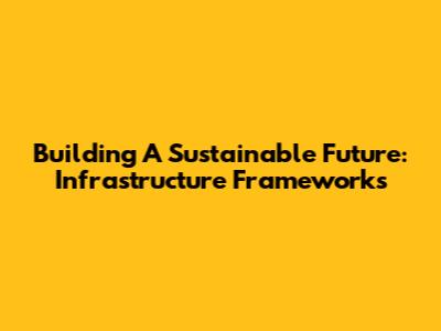Building A Sustainable Future: Infrastructure Frameworks