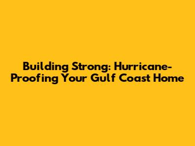 Building Strong: Hurricane-Proofing Your Gulf Coast Home
