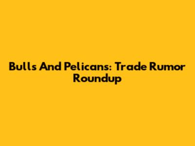 Bulls And Pelicans: Trade Rumor Roundup