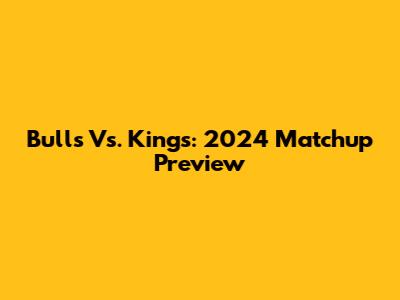 Bulls Vs. Kings: 2024 Matchup Preview