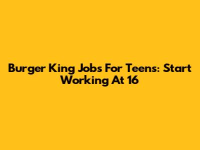 Burger King Jobs For Teens: Start Working At 16