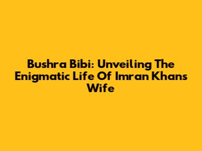 Bushra Bibi: Unveiling The Enigmatic Life Of Imran Khan's Wife