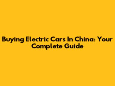 Buying Electric Cars In China: Your Complete Guide