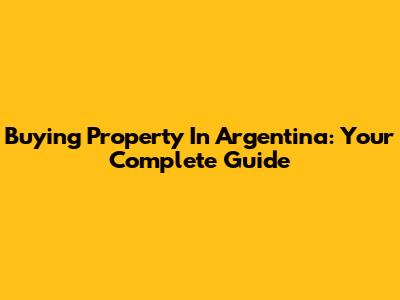 Buying Property In Argentina: Your Complete Guide