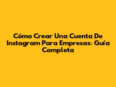 Cómo Crear Una Cuenta De Instagram Para Empresas: Guía Completa