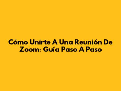 Cómo Unirte A Una Reunión De Zoom: Guía Paso A Paso