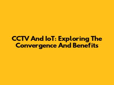 CCTV And IoT: Exploring The Convergence And Benefits