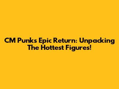 CM Punk's Epic Return: Unpacking The Hottest Figures!