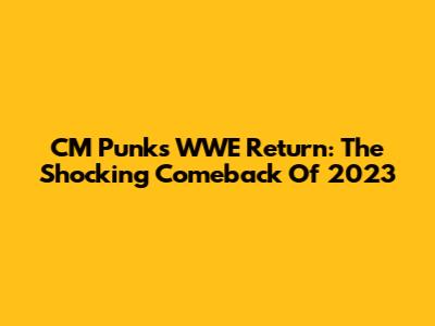 CM Punk's WWE Return: The Shocking Comeback Of 2023