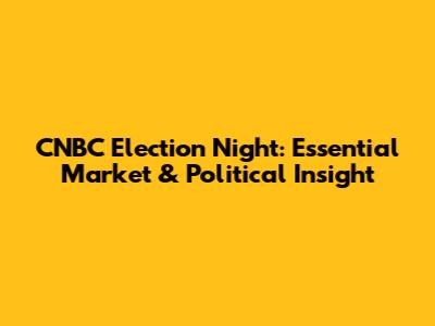 CNBC Election Night: Essential Market & Political Insight