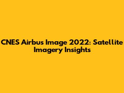 CNES Airbus Image 2022: Satellite Imagery Insights